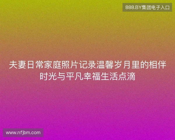 夫妻日常家庭照片记录温馨岁月里的相伴时光与平凡幸福生活点滴