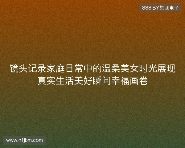镜头记录家庭日常中的温柔美女时光展现真实生活美好瞬间幸福画卷
